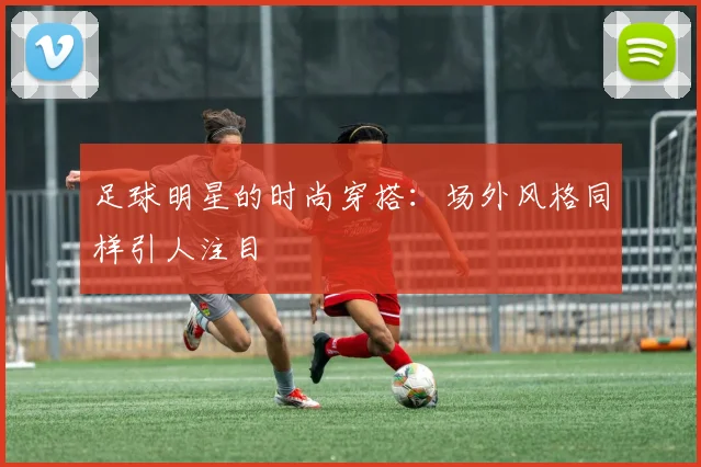 足球明星的时尚穿搭：场外风格同样引人注目