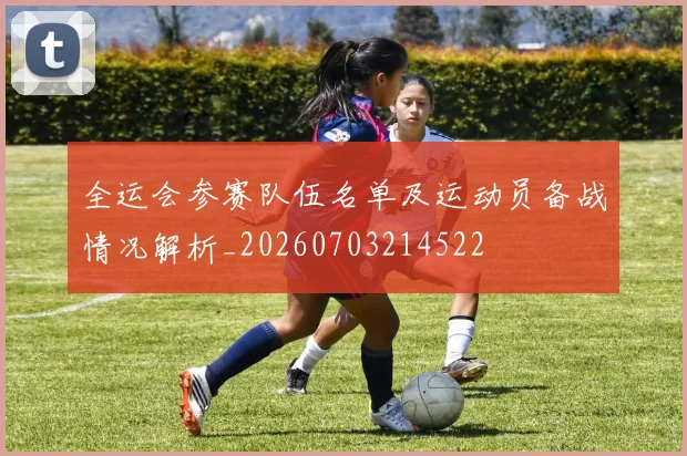 全运会参赛队伍名单及运动员备战情况解析_20260703214522