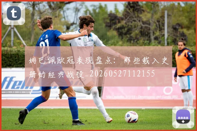 姆巴佩欧冠表现盘点：那些载入史册的经典战役_20260527112155