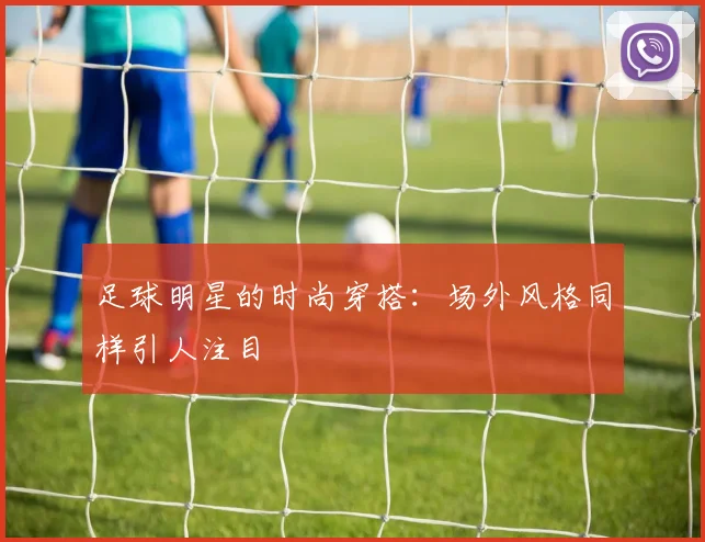 足球明星的时尚穿搭：场外风格同样引人注目