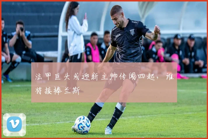 法甲巨头或迎新主帅传闻四起，谁将接棒兰斯