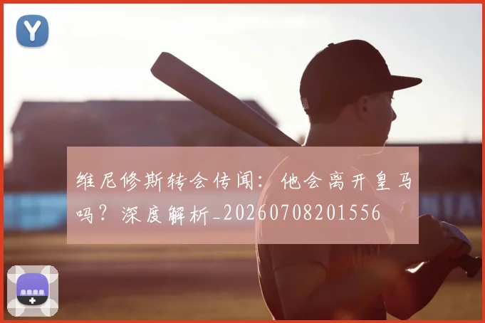 维尼修斯转会传闻:他会离开皇马吗?深度解析_20260708201556