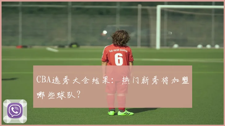 CBA选秀大会结果：热门新秀将加盟哪些球队？
