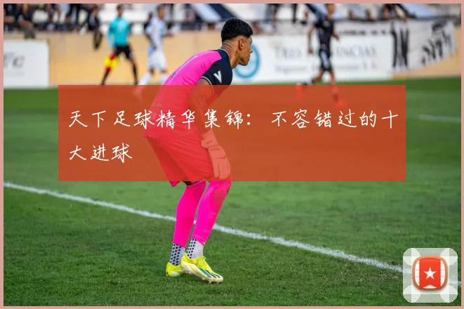 天下足球精华集锦：不容错过的十大进球