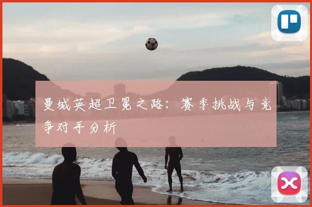 曼城英超卫冕之路：赛季挑战与竞争对手分析