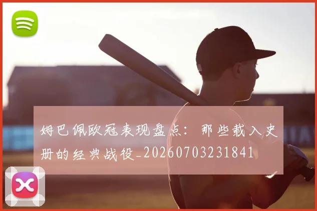姆巴佩欧冠表现盘点：那些载入史册的经典战役_20260703231841