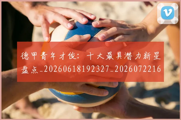 德甲青年才俊:十大最具潜力新星盘点_20260618192327_20260722163003