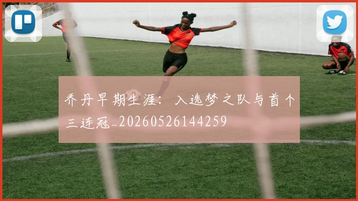 乔丹早期生涯：入选梦之队与首个三连冠_20260526144259