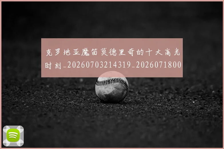 克罗地亚魔笛莫德里奇的十大高光时刻_20260703214319_20260718003814