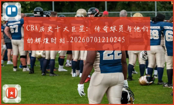 CBA历史十大巨星：传奇球员与他们的辉煌时刻_20260701210245