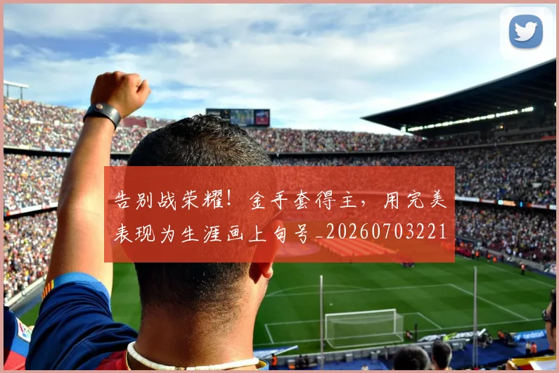 告别战荣耀!金手套得主,用完美表现为生涯画上句号_20260703221706_20260718210111