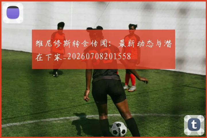 维尼修斯转会传闻：最新动态与潜在下家_20260708201558