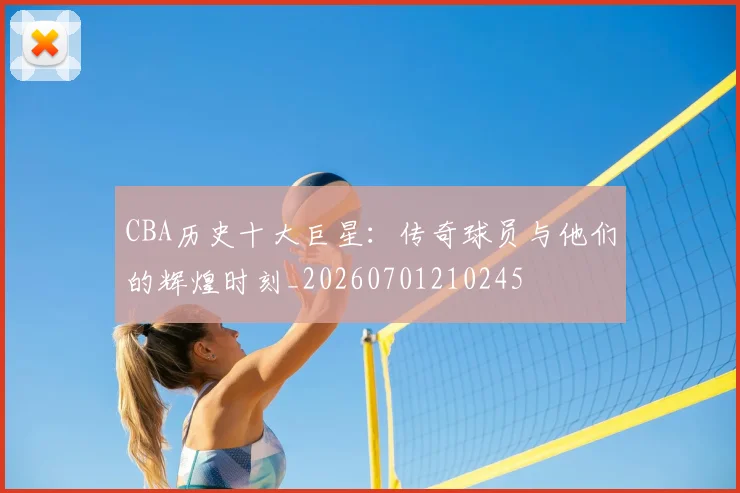 CBA历史十大巨星：传奇球员与他们的辉煌时刻_20260701210245