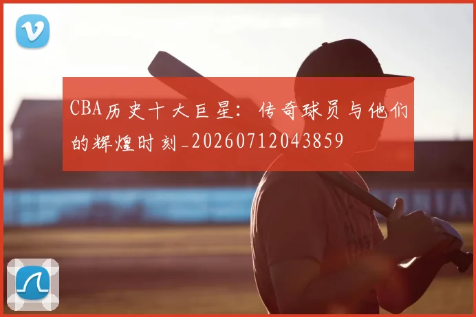 CBA历史十大巨星：传奇球员与他们的辉煌时刻_20260712043859