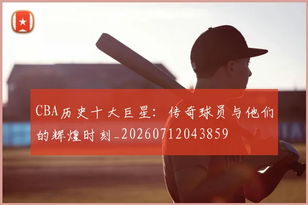 CBA历史十大巨星：传奇球员与他们的辉煌时刻_20260712043859