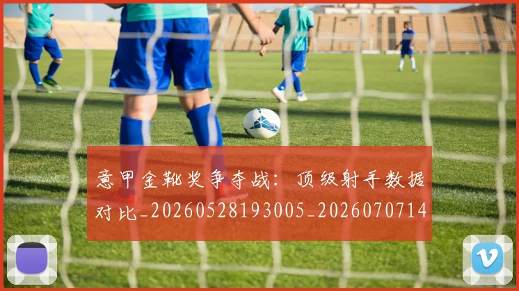 意甲金靴奖争夺战：顶级射手数据对比_20260528193005_20260707143652