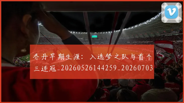 乔丹早期生涯：入选梦之队与首个三连冠_20260526144259_20260703210249_20260716192213