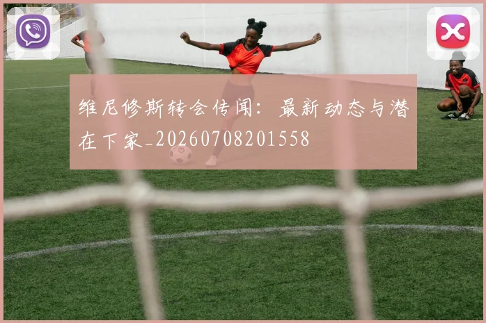 维尼修斯转会传闻:最新动态与潜在下家_20260708201558