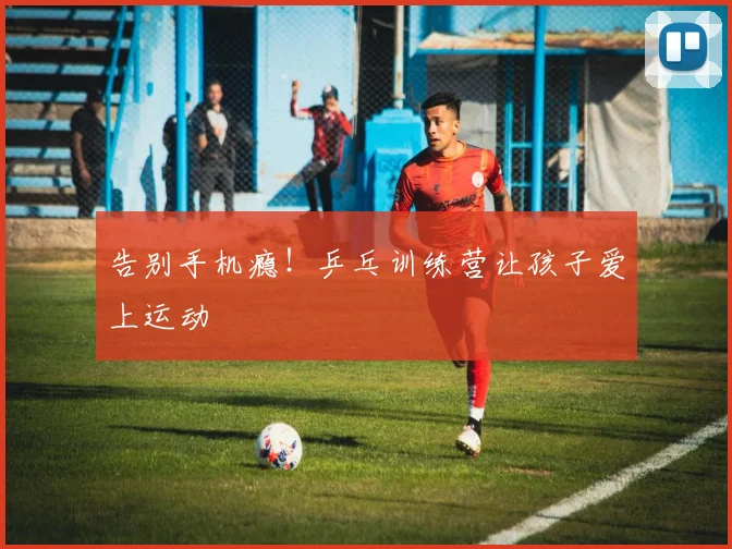 告别手机瘾!乒乓训练营让孩子爱上运动