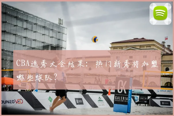 CBA选秀大会结果：热门新秀将加盟哪些球队？