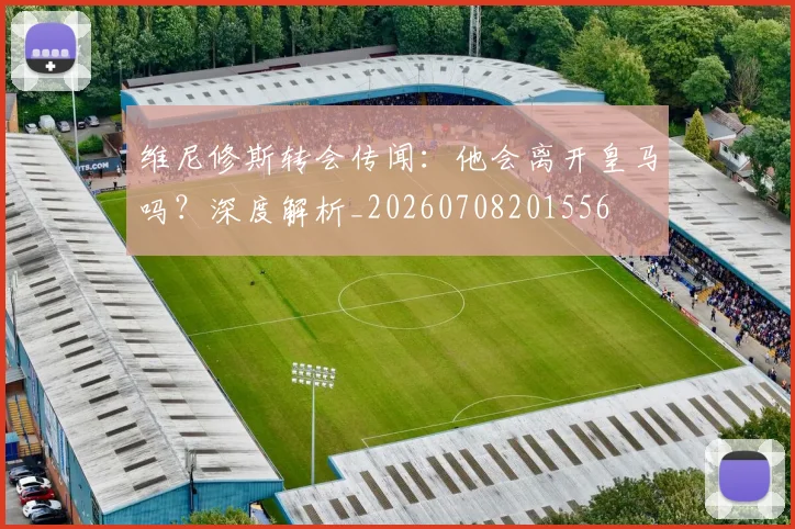 维尼修斯转会传闻：他会离开皇马吗？深度解析_20260708201556